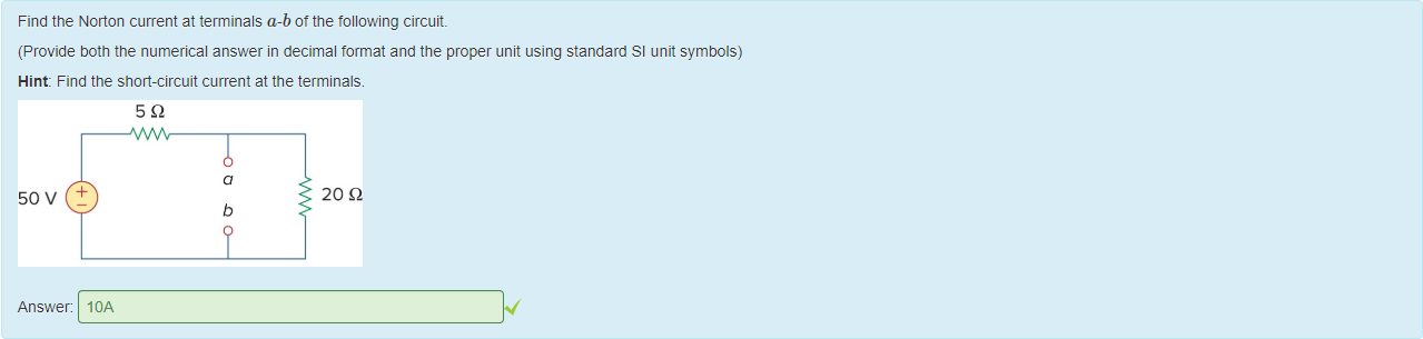 Machine generated alternative text:
Find the Norton current at terminals a-bot the following circuit 
(Provide 50th the numerical answer in decimal format and the proper unit using standard Sl unit symbols) 
Hint: Find the snort-circuit current at the terminals. 
50 v 
Answer: 
20 Q 
IOA 